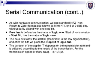 Serial Communication (cont..) As with hardware communication, we use standard NRZ (Non Return to Zero) format also known as 8 (9)-N-1, or 8 or 9 data bits, without parity bit and with one stop bit.  Free line  is defined as the status of  logic one . Start of transmission -  Start Bit,  has the status of  logic zero .  The data bits follow the start bit (the first bit is the low significant bit), and after the bits we place the  Stop Bit  of  logic one . The duration of the stop bit 'T' depends on the transmission rate and is adjusted according to the needs of the transmission. For the transmission speed of 9600 baud, T is 104   s.  