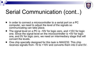 Serial Communication (cont..) In order to connect a microcontroller to a serial port on a PC computer, we need to adjust the level of the signals so communicating can take place. The signal level on a PC is -10V for logic zero, and +10V for logic one. Since the signal level on the microcontroller is +5V for logic one, and 0V for logic zero, we need an intermediary stage that will convert the levels. One chip specially designed for this task is MAX232. This chip receives signals from -10 to +10V and converts them into 0 and 5V.  