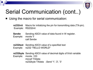 Serial Communication (cont..) Using the macro for serial communication:  rs232init   Macro for initializing the pin for transmitting data (TX-pin).    Example:  RS232init  Sendw   Sending ASCII value of data found in W register.  Example:  movlw 't'  call Sendw  rs232text   Sending ASCII value of a specified text  Example:  rs232 “HELLO WORLD"  rs232byte Sending ASCII value of decimal digits of 8-bit variable  Example:  movlw .123 movwf TXdata rs232byte TXdata   ;Send '1', '2', '3'  