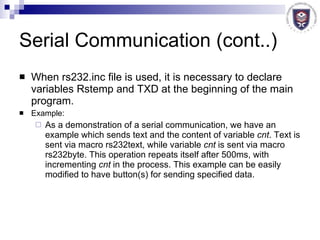 Serial Communication (cont..) When rs232.inc file is used, it is necessary to declare variables Rstemp and TXD at the beginning of the main program. Example:  As a demonstration of a serial communication, we have an example which sends text and the content of variable  cnt . Text is sent via macro rs232text, while variable  cnt  is sent via macro rs232byte. This operation repeats itself after 500ms, with incrementing  cnt  in the process. This example can be easily modified to have button(s) for sending specified data. 