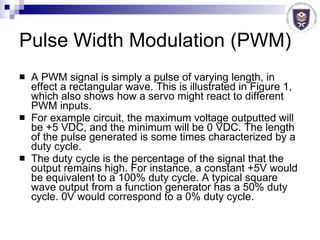 Pulse Width Modulation (PWM) A PWM signal is simply a pulse of varying length, in effect a rectangular wave. This is illustrated in Figure 1, which also shows how a servo might react to different PWM inputs.  For example circuit, the maximum voltage outputted will be +5 VDC, and the minimum will be 0 VDC. The length of the pulse generated is some times characterized by a duty cycle.  The duty cycle is the percentage of the signal that the output remains high. For instance, a constant +5V would be equivalent to a 100% duty cycle. A typical square wave output from a function generator has a 50% duty cycle. 0V would correspond to a 0% duty cycle.  