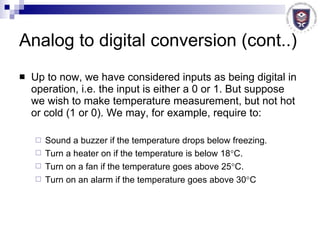 Analog to digital conversion (cont..) Up to now, we have considered inputs as being digital in operation, i.e. the input is either a 0 or 1. But suppose we wish to make temperature measurement, but not hot or cold (1 or 0). We may, for example, require to: Sound a buzzer if the temperature drops below freezing. Turn a heater on if the temperature is below 18  C. Turn on a fan if the temperature goes above 25  C. Turn on an alarm if the temperature goes above 30  C 