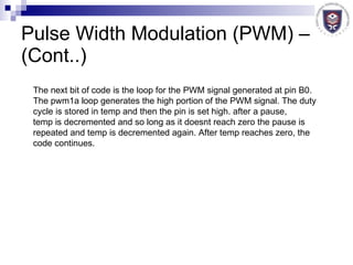 Pulse Width Modulation (PWM) – (Cont..) The next bit of code is the loop for the PWM signal generated at pin B0.  The pwm1a loop generates the high portion of the PWM signal. The duty  cycle is stored in temp and then the pin is set high. after a pause,  temp is decremented and so long as it doesnt reach zero the pause is  repeated and temp is decremented again. After temp reaches zero, the  code continues.  