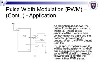 Pulse Width Modulation (PWM) – (Cont..) - Application As the schematic shows, the output from the pick is wired to the base. The negative terminal of the motor is then connected to the base and the collector is connected to ground. When the PWM otuput from the  PIC is sent to the transistor, it will flip the transistor on and off and subsequently generate the same PWM signal to the motor, allowing you to control the motor with a PWM signal.  