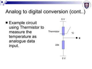 Analog to digital conversion (cont..) Example circuit using Thermistor to measure the temperature as analogue data input.  C X Thermistor 22k 5 V 0 V 