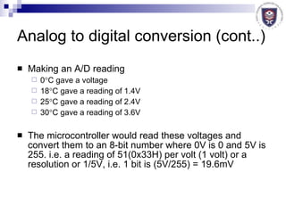 Analog to digital conversion (cont..) Making an A/D reading 0  C gave a voltage 18  C gave a reading of 1.4V 25  C gave a reading of 2.4V 30  C gave a reading of 3.6V The microcontroller would read these voltages and convert them to an 8-bit number where 0V is 0 and 5V is 255. i.e. a reading of 51(0x33H) per volt (1 volt) or a resolution or 1/5V, i.e. 1 bit is (5V/255) = 19.6mV 