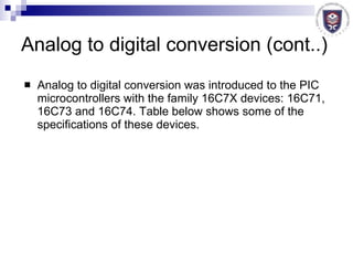 Analog to digital conversion (cont..) Analog to digital conversion was introduced to the PIC microcontrollers with the family 16C7X devices: 16C71, 16C73 and 16C74. Table below shows some of the specifications of these devices. 