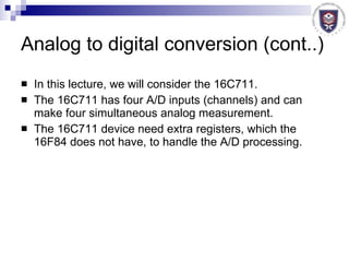 Analog to digital conversion (cont..) In this lecture, we will consider the 16C711.  The 16C711 has four A/D inputs (channels) and can make four simultaneous analog measurement. The 16C711 device need extra registers, which the 16F84 does not have, to handle the A/D processing. 