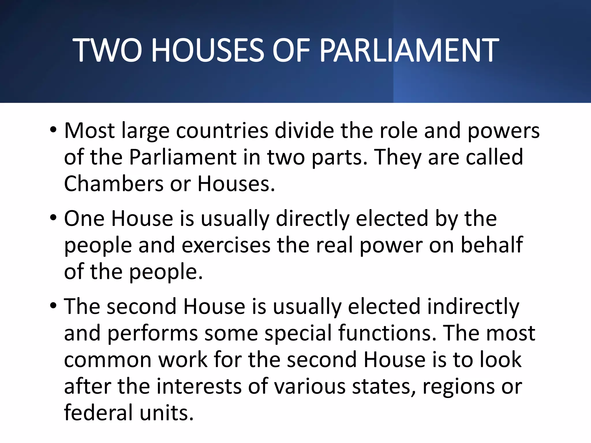 TWO HOUSES OF PARLIAMENT
• Most large countries divide the role and powers
of the Parliament in two parts. They are called
Chambers or Houses.
• One House is usually directly elected by the
people and exercises the real power on behalf
of the people.
• The second House is usually elected indirectly
and performs some special functions. The most
common work for the second House is to look
after the interests of various states, regions or
federal units.
 
