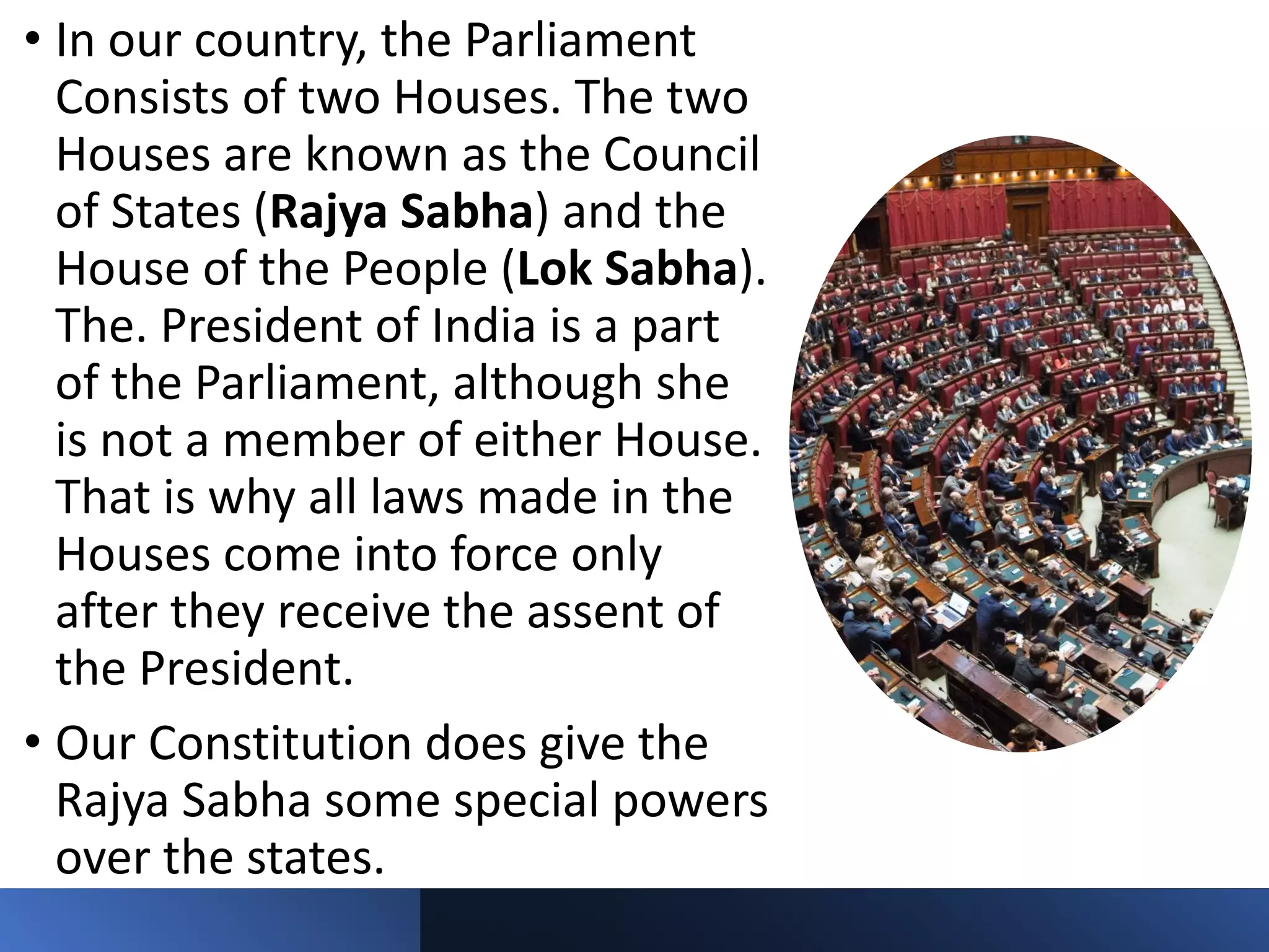 • In our country, the Parliament
Consists of two Houses. The two
Houses are known as the Council
of States (Rajya Sabha) and the
House of the People (Lok Sabha).
The. President of India is a part
of the Parliament, although she
is not a member of either House.
That is why all laws made in the
Houses come into force only
after they receive the assent of
the President.
• Our Constitution does give the
Rajya Sabha some special powers
over the states.
 