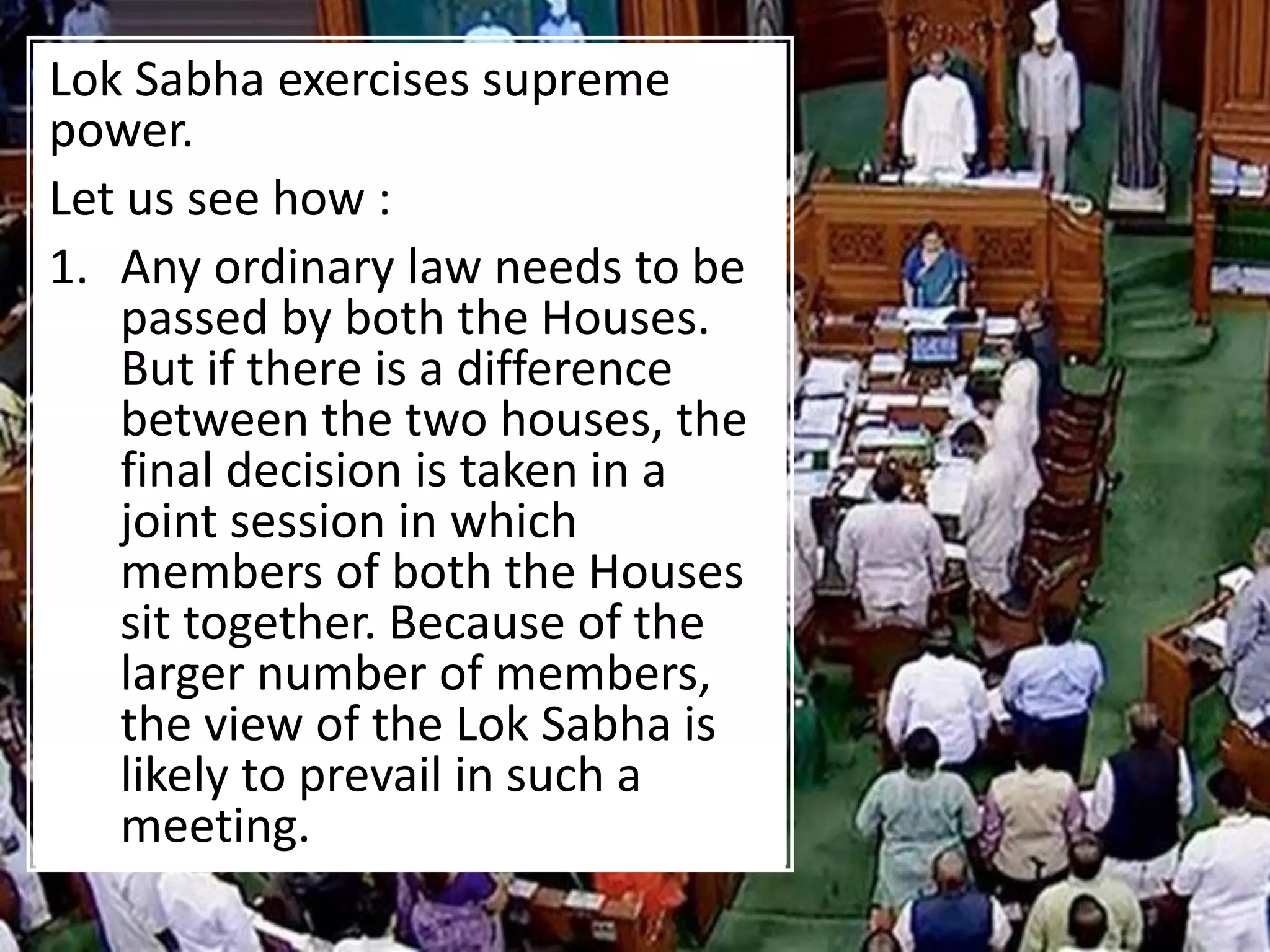 Lok Sabha exercises supreme
power.
Let us see how :
1. Any ordinary law needs to be
passed by both the Houses.
But if there is a difference
between the two houses, the
final decision is taken in a
joint session in which
members of both the Houses
sit together. Because of the
larger number of members,
the view of the Lok Sabha is
likely to prevail in such a
meeting.
 