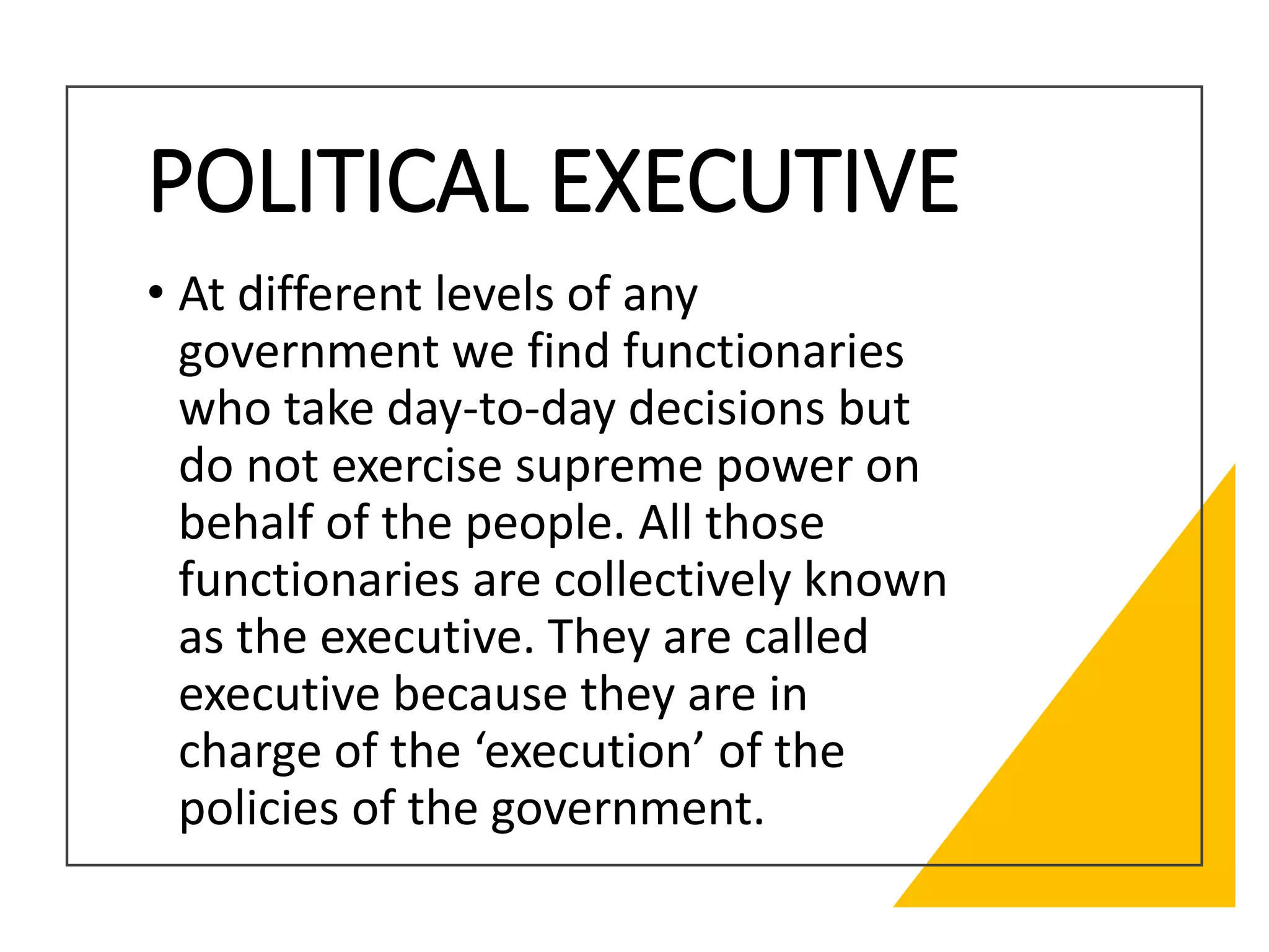 POLITICAL EXECUTIVE
• At different levels of any
government we find functionaries
who take day-to-day decisions but
do not exercise supreme power on
behalf of the people. All those
functionaries are collectively known
as the executive. They are called
executive because they are in
charge of the ‘execution’ of the
policies of the government.
 