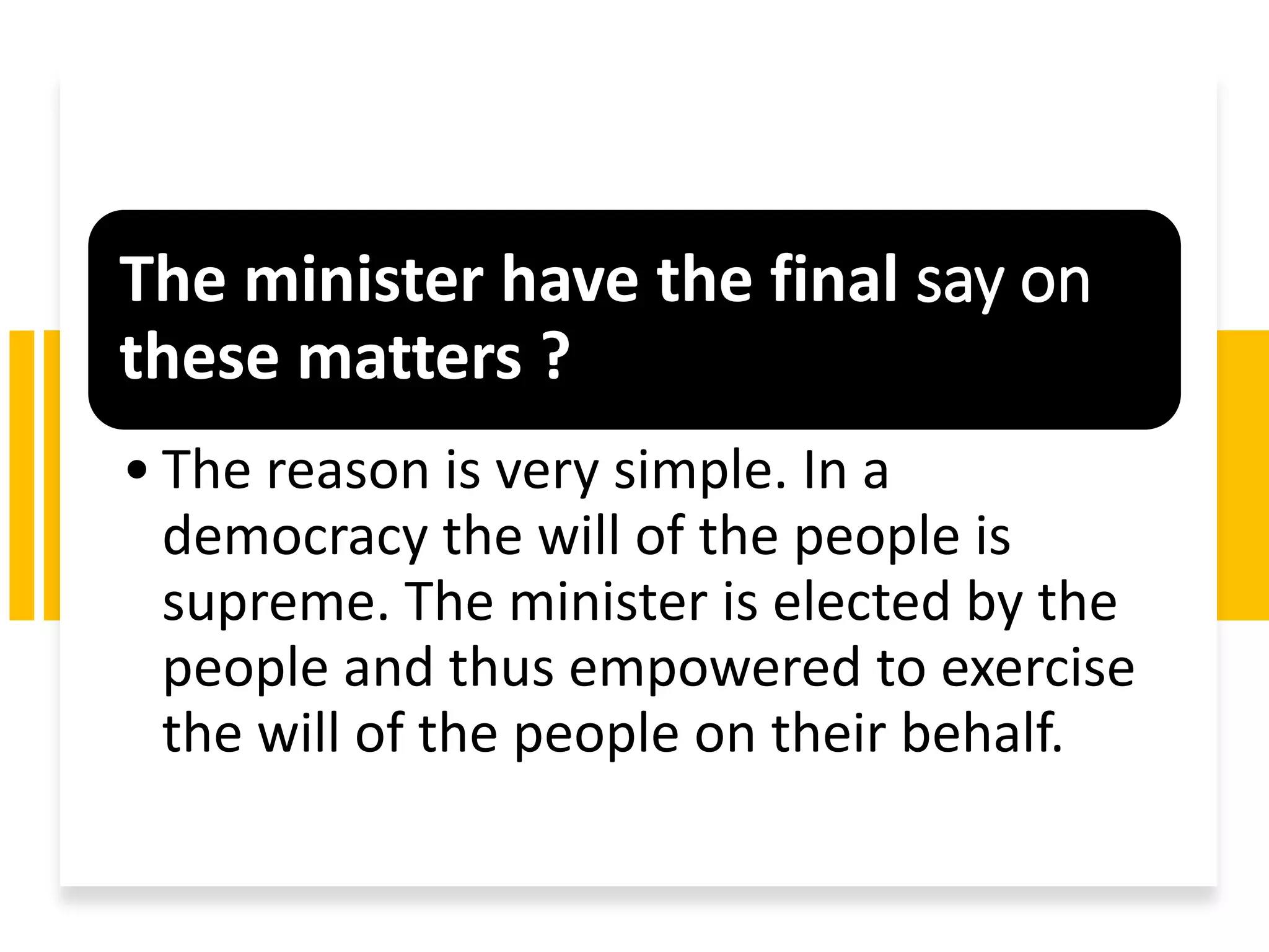 The minister have the final say on
these matters ?
• The reason is very simple. In a
democracy the will of the people is
supreme. The minister is elected by the
people and thus empowered to exercise
the will of the people on their behalf.
 