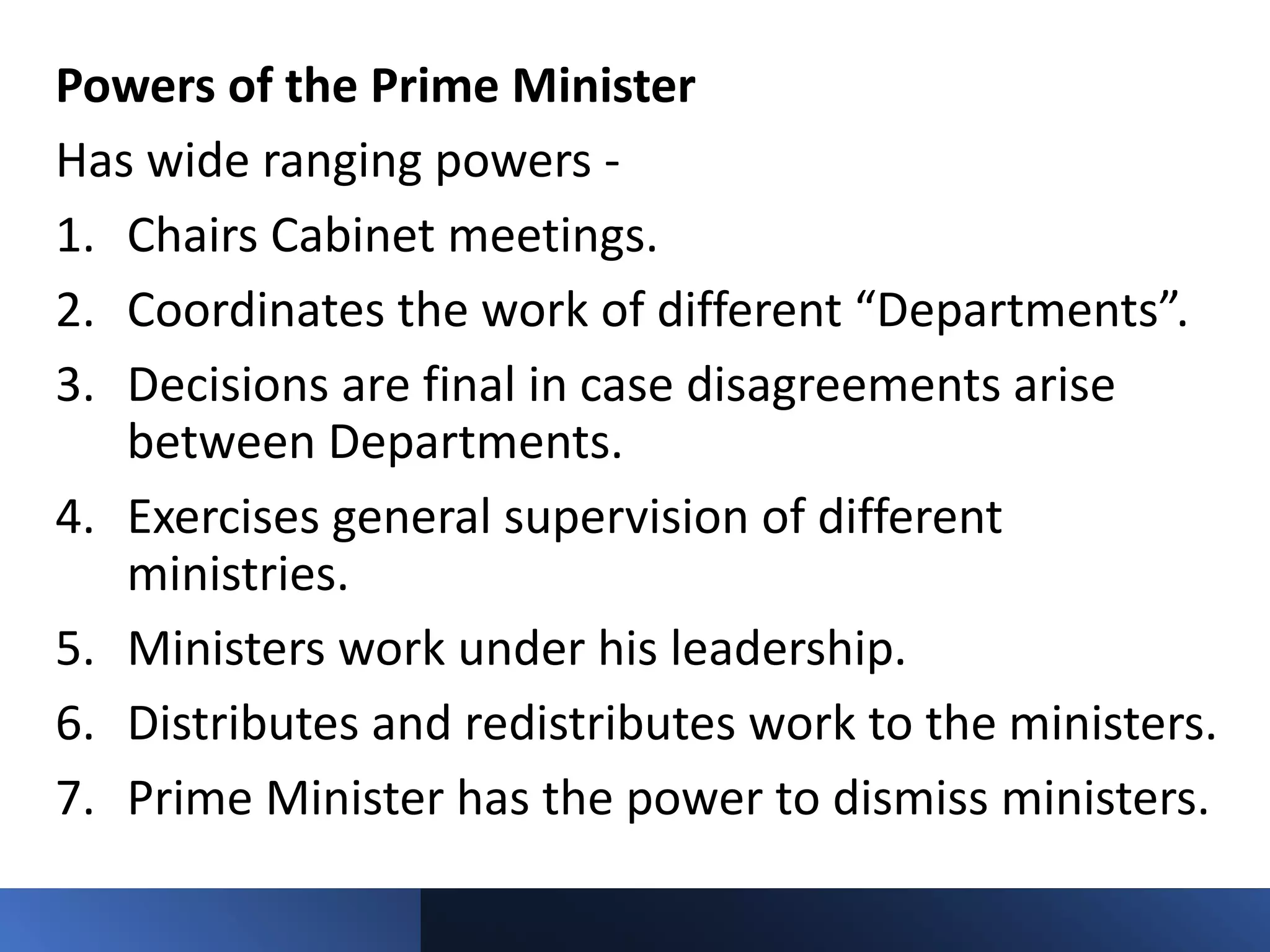 Powers of the Prime Minister
Has wide ranging powers -
1. Chairs Cabinet meetings.
2. Coordinates the work of different “Departments”.
3. Decisions are final in case disagreements arise
between Departments.
4. Exercises general supervision of different
ministries.
5. Ministers work under his leadership.
6. Distributes and redistributes work to the ministers.
7. Prime Minister has the power to dismiss ministers.
 