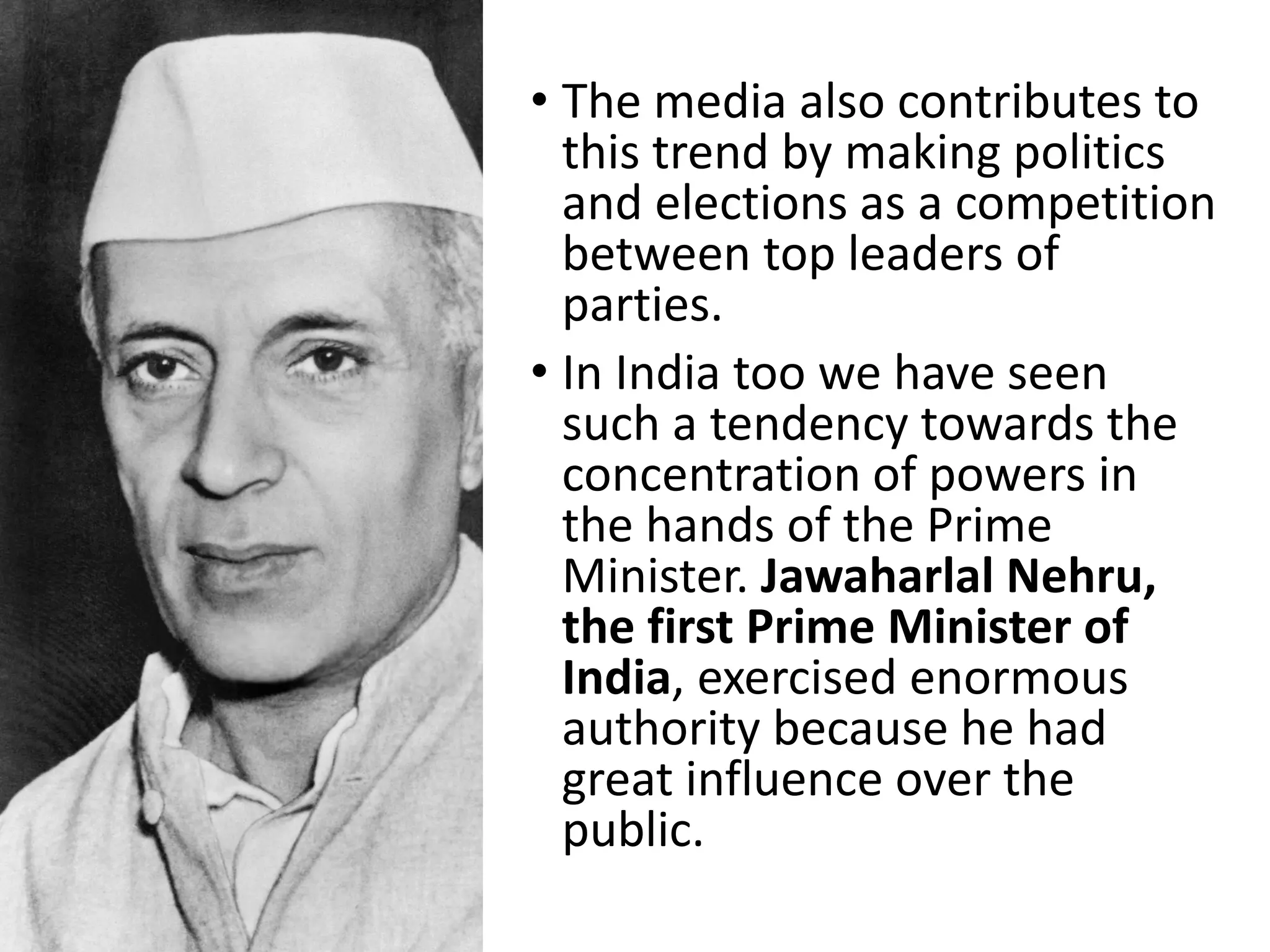 • The media also contributes to
this trend by making politics
and elections as a competition
between top leaders of
parties.
• In India too we have seen
such a tendency towards the
concentration of powers in
the hands of the Prime
Minister. Jawaharlal Nehru,
the first Prime Minister of
India, exercised enormous
authority because he had
great influence over the
public.
 