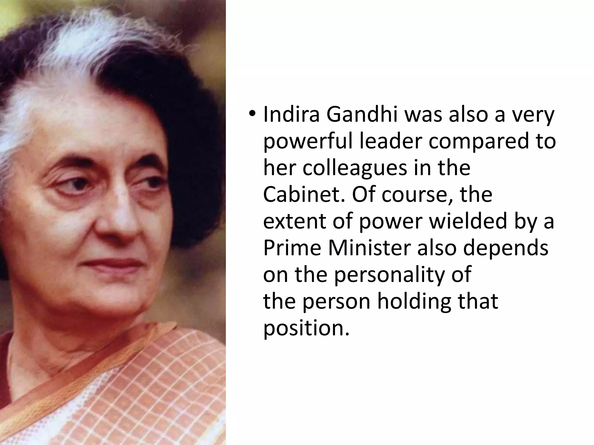 • Indira Gandhi was also a very
powerful leader compared to
her colleagues in the
Cabinet. Of course, the
extent of power wielded by a
Prime Minister also depends
on the personality of
the person holding that
position.
 