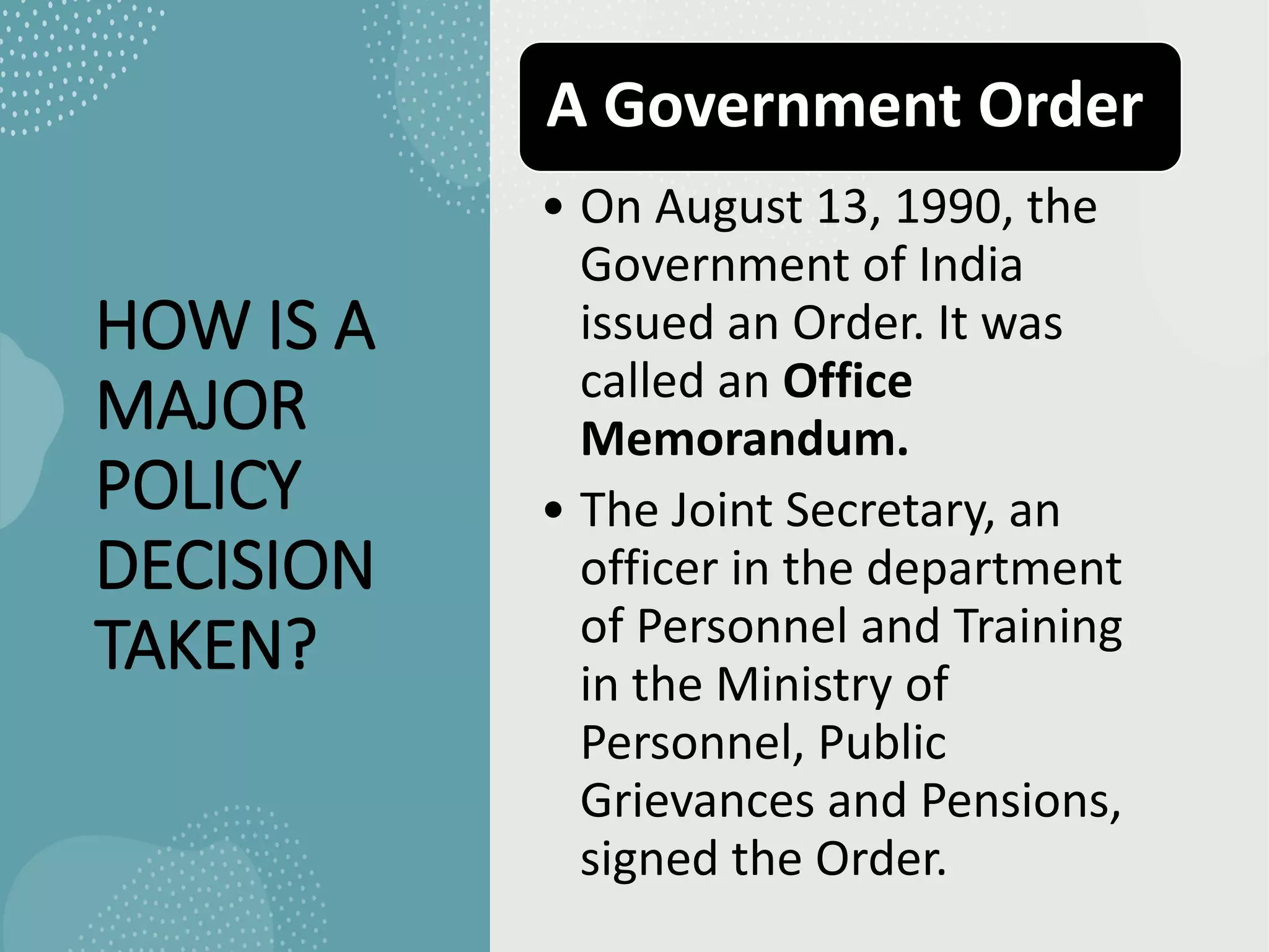 HOW IS A
MAJOR
POLICY
DECISION
TAKEN?
A Government Order
• On August 13, 1990, the
Government of India
issued an Order. It was
called an Office
Memorandum.
• The Joint Secretary, an
officer in the department
of Personnel and Training
in the Ministry of
Personnel, Public
Grievances and Pensions,
signed the Order.
 