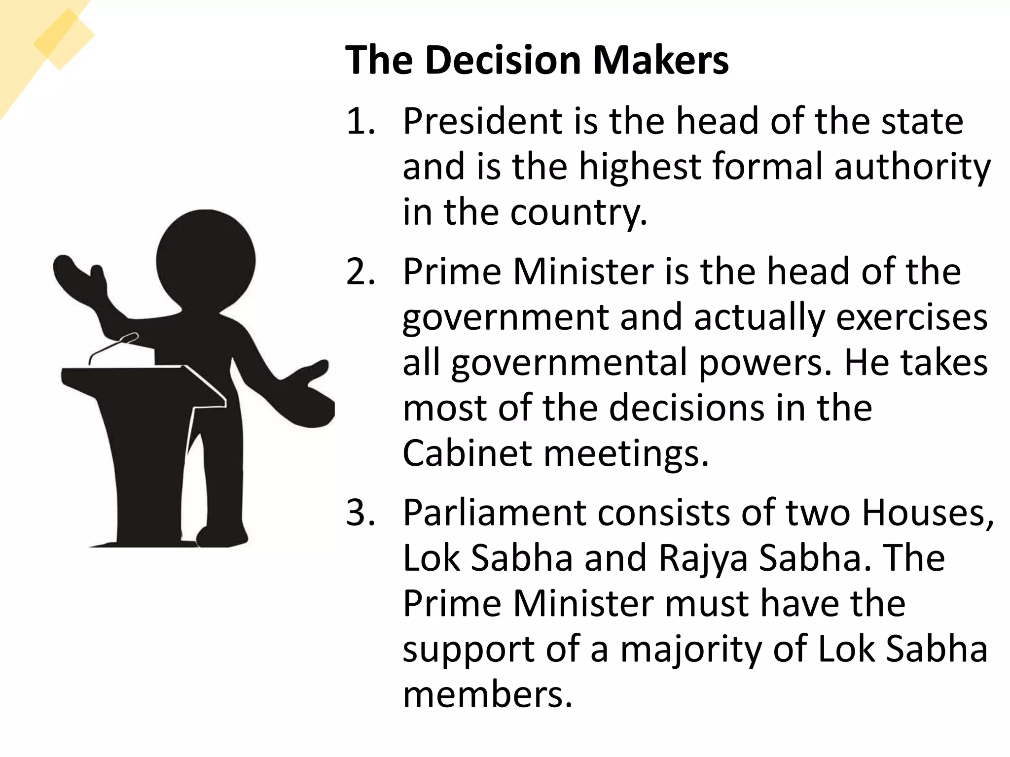 The Decision Makers
1. President is the head of the state
and is the highest formal authority
in the country.
2. Prime Minister is the head of the
government and actually exercises
all governmental powers. He takes
most of the decisions in the
Cabinet meetings.
3. Parliament consists of two Houses,
Lok Sabha and Rajya Sabha. The
Prime Minister must have the
support of a majority of Lok Sabha
members.
 