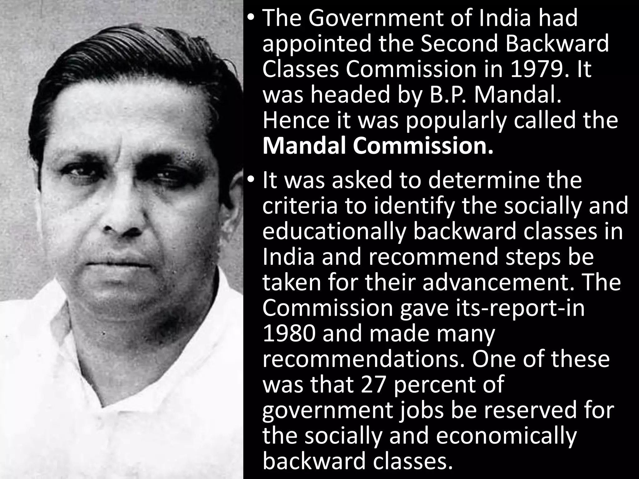 • The Government of India had
appointed the Second Backward
Classes Commission in 1979. It
was headed by B.P. Mandal.
Hence it was popularly called the
Mandal Commission.
• It was asked to determine the
criteria to identify the socially and
educationally backward classes in
India and recommend steps be
taken for their advancement. The
Commission gave its-report-in
1980 and made many
recommendations. One of these
was that 27 percent of
government jobs be reserved for
the socially and economically
backward classes.
 