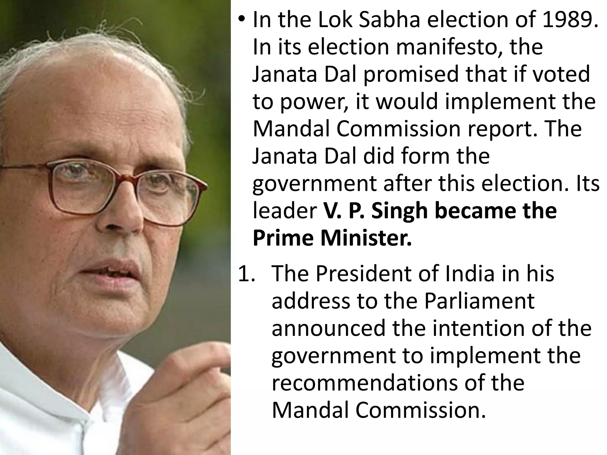• In the Lok Sabha election of 1989.
In its election manifesto, the
Janata Dal promised that if voted
to power, it would implement the
Mandal Commission report. The
Janata Dal did form the
government after this election. Its
leader V. P. Singh became the
Prime Minister.
1. The President of India in his
address to the Parliament
announced the intention of the
government to implement the
recommendations of the
Mandal Commission.
 