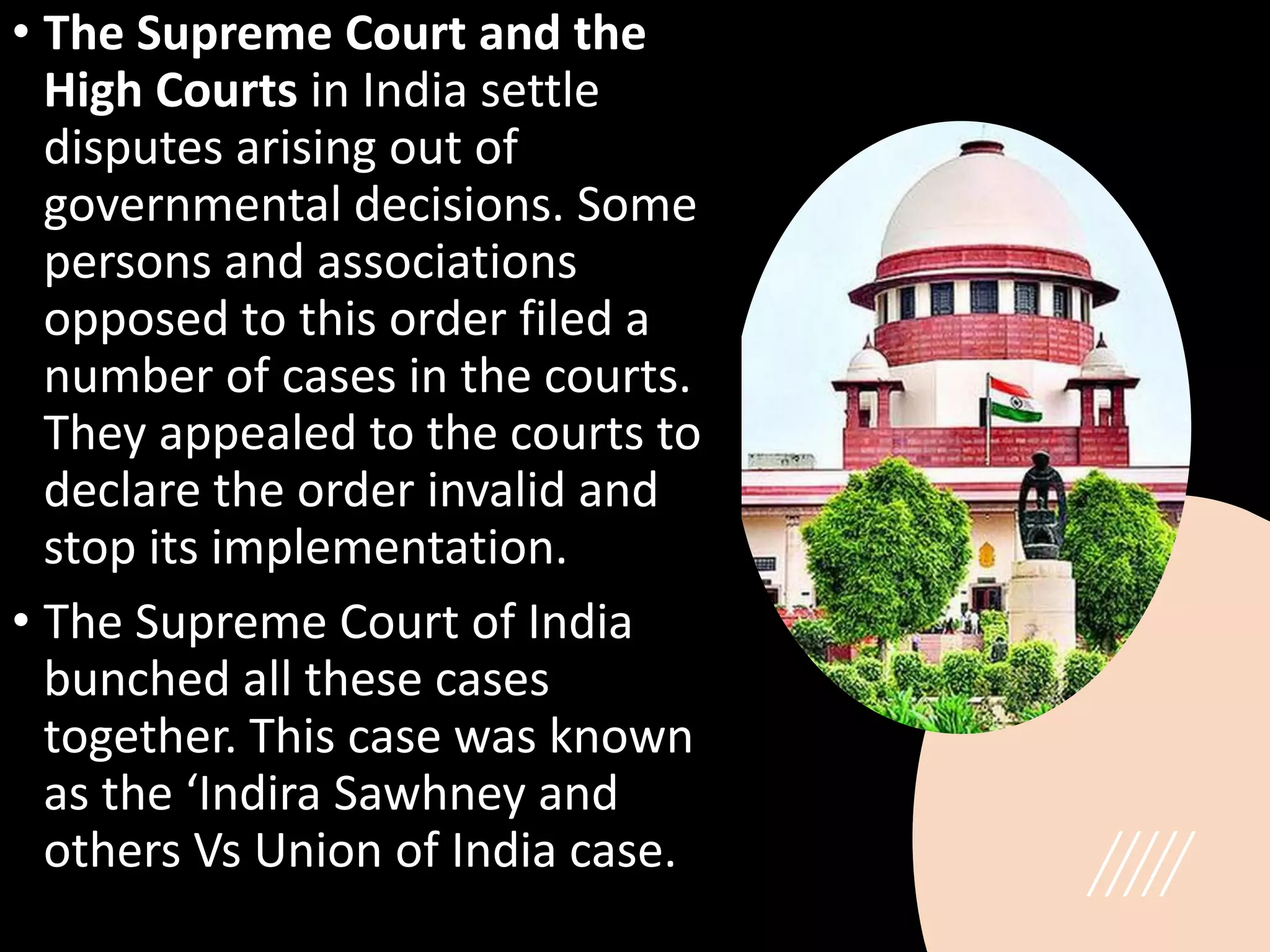 • The Supreme Court and the
High Courts in India settle
disputes arising out of
governmental decisions. Some
persons and associations
opposed to this order filed a
number of cases in the courts.
They appealed to the courts to
declare the order invalid and
stop its implementation.
• The Supreme Court of India
bunched all these cases
together. This case was known
as the ‘Indira Sawhney and
others Vs Union of India case.
 