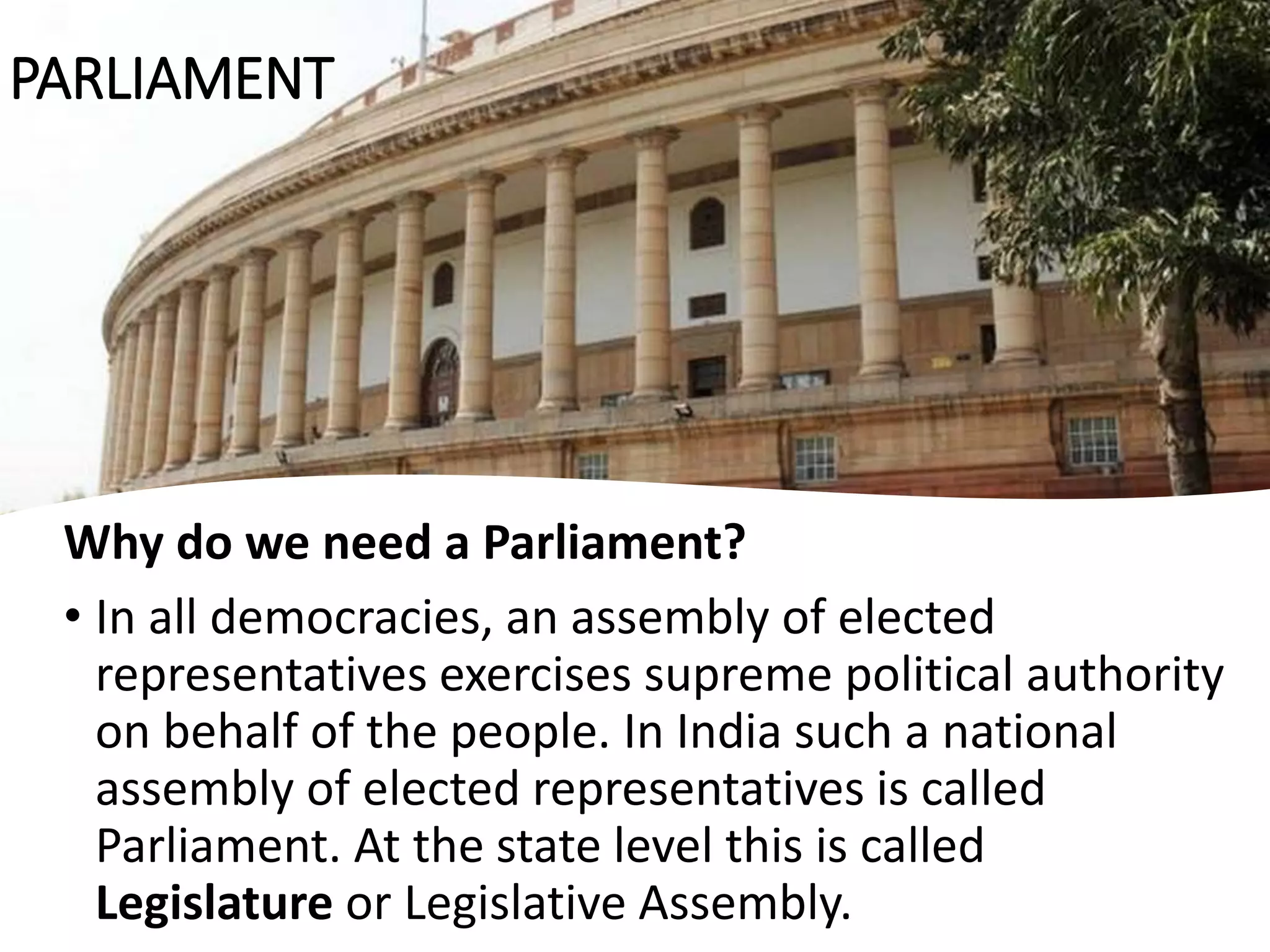 Why do we need a Parliament?
• In all democracies, an assembly of elected
representatives exercises supreme political authority
on behalf of the people. In India such a national
assembly of elected representatives is called
Parliament. At the state level this is called
Legislature or Legislative Assembly.
PARLIAMENT
 