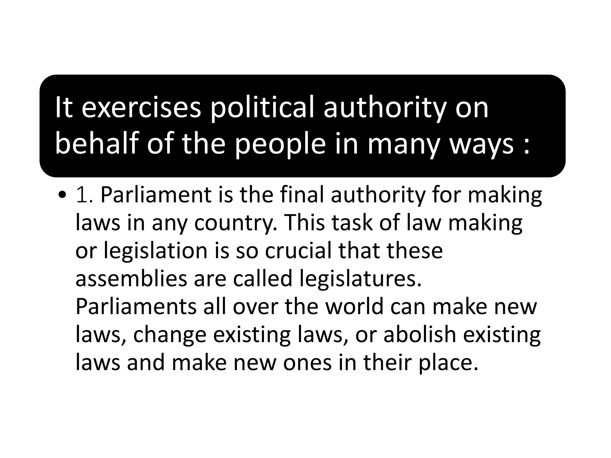 It exercises political authority on
behalf of the people in many ways :
• 1. Parliament is the final authority for making
laws in any country. This task of law making
or legislation is so crucial that these
assemblies are called legislatures.
Parliaments all over the world can make new
laws, change existing laws, or abolish existing
laws and make new ones in their place.
 
