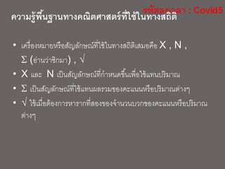 ความรู้พื้นฐานทางคณิตศาสตร์ที่ใช้ในทางสถิติ
• เครื่องหมายหรือสัญลักษณ์ที่ใช้ในทางสถิติเสมอคือ X , N ,
 (อ่านว่าซิกมา) , 
• X และ N เป็นสัญลักษณ์ที่กาหนดขึ้นเพื่อใช้แทนปริมาณ
•  เป็นสัญลักษณ์ที่ใช้แทนผลรวมของคะแนนหรือปริมาณต่างๆ
•  ใช้เมื่อต้องการหารากที่สองของจานวนบวกของคะแนนหรือปริมาณ
ต่างๆ
 
