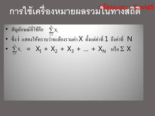 การใช้เครื่องหมายผลรวมในทางสถิติ
• สัญลักษณ์ที่ใช้คือ
• ซึ่ง i แสดงให้ทราบว่าจะต้องรวมค่า X ตั้งแต่ค่าที่ 1 ถึงค่าที่ N
• = XI + X2 + X3 + … + XN หรือ  X

N
1i
iX

N
1i
iX
 