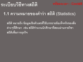 ระเบียบวิธีทางสถิติ
1.1 ความหมายของคาว่า สถิติ (Statistics)
สถิติ หมายถึง ข้อมูลเชิงตัวเลขที่ใช้บรรยายข้อเท็จจริงของสิ่ง
ต่างๆที่ศึกษา เช่น สถิติจานวนนักศึกษาที่สอบผ่านรายวิชา
สถิติเพื่อการธุรกิจ
 