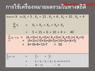 หรือ
ตัวของค่า X เช่น XI = 5 , X2 = 15 , X3 = 6 , X4 = 10 , X5 = 4
= XI + X2 + X3 + X4+ X5
= 5 + 15 + 6 + 10 + 4 = 40

5
1i
iX
= (X1+3)+( X2+3)+( X3+3)+( X4+3) )+( X5+3)
= (5+3)+(15+3)+(6+3)+(10+3)+(4+3)
= 8+18+9+13+7 = 55
 

5
1i
i )3X(
การใช้เครื่องหมายผลรวมในทางสถิติ
= +
= XI + X2 + X3 + X4+ X5 +3+3+3+3+3
= 40 + 15 = 55


5
1i
iX 

5
1i
i )3X( 

5
1i
3
 