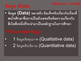 • ข้อมูล (Data) หมายถึง ข้อเท็จจริงเกี่ยวกับเรื่องที่
สนใจศึกษาซึ่งอาจเป็นตัวเลขหรือข้อความเกี่ยวกับ
สิ่งใดสิ่งหนึ่งที่จะนามาเป็นหลักฐานในการศึกษา
•ประเภทของข้อมูล
• 1 ข้อมูลเชิงคุณภาพ (Qualitative data)
• 2 ข้อมูลเชิงปริมาณ (Quantitative data)
ข้อมูล (Data)
 