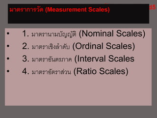 มาตราการวัด (Measurement Scales)
• 1. มาตรานามบัญญัติ (Nominal Scales)
• 2. มาตราเชิงลาดับ (Ordinal Scales)
• 3. มาตราอันตรภาค (Interval Scales
• 4. มาตราอัตราส่วน (Ratio Scales)
 