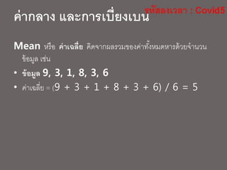 ค่ากลาง และการเบี่ยงเบน
Mean หรือ ค่าเฉลี่ย คิดจากผลรวมของค่าทั้งหมดหารด้วยจานวน
ข้อมูล เช่น
• ข้อมูล 9, 3, 1, 8, 3, 6
• ค่าเฉลี่ย = (9 + 3 + 1 + 8 + 3 + 6) / 6 = 5
 
