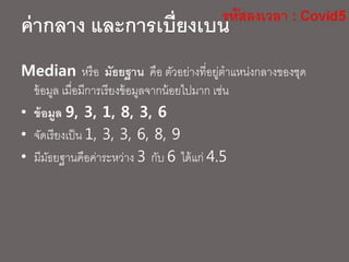 Median หรือ มัธยฐาน คือ ตัวอย่างที่อยู่ตาแหน่งกลางของชุด
ข้อมูล เมื่อมีการเรียงข้อมูลจากน้อยไปมาก เช่น
• ข้อมูล 9, 3, 1, 8, 3, 6
• จัดเรียงเป็น 1, 3, 3, 6, 8, 9
• มีมัธยฐานคือค่าระหว่าง 3 กับ 6 ได้แก่ 4.5
ค่ากลาง และการเบี่ยงเบน
 