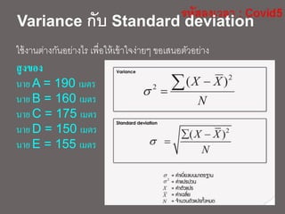 Variance กับ Standard deviation
ใช้งานต่างกันอย่างไร เพื่อให้เข้าใจง่ายๆ ขอเสนอตัวอย่าง
สูงของ
นาย A = 190 เมตร
นาย B = 160 เมตร
นาย C = 175 เมตร
นาย D = 150 เมตร
นาย E = 155 เมตร
 