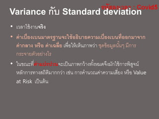 Variance กับ Standard deviation
• เวลาใช้งานจริง
• ค่าเบี่ยงเบนมาตรฐานจะใช้อธิบายความเบี่ยงเบนที่ออกมาจาก
ค่ากลาง หรือ ค่าเฉลี่ย เพื่อให้เห็นภาพว่า ชุดข้อมูลนั้นๆ มีการ
กระจายตัวอย่างไร
• ในขณะที่ค่าแปรปวนจะเป็นภาพกว้างทั้งหมดจึงมักใช้การพิสูจน์
หลักการทางสถิติมากกว่า เช่น การคานวณค่าความเสี่ยง หรือ Value
at Risk เป็นต้น
 