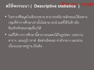 สถิติพรรณนา ( Descriptive statistics )
• วิเคราะห์ข้อมูลในเชิงบรรยาย สามารถอธิบายลักษณะได้เฉพาะ
กลุ่มที่ทาการศึกษาเท่านั้นไม่สามารถนาผลที่ได้ไปอ้างอิง
ข้อเท็จจริงของกลุ่มอื่นๆได้
• ผลที่ได้จากการศึกษานี้สามารถแสดงได้ในรูปของ บทความ
ตาราง แผนภูมิ กราฟ สัดส่วนร้อยละ ค่าตัวกลาง และส่วน
เบี่ยงเบนมาตรฐาน เป็นต้น
 