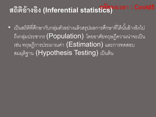 สถิติอ้างอิง (Inferential statistics)
• เป็นสถิติที่ศึกษากับกลุ่มตัวอย่างแล้วสรุปผลการศึกษาที่ได้นั้นอ้างอิงไป
ถึงกลุ่มประชากร (Population) โดยอาศัยทฤษฎีความน่าจะเป็น
เช่น ทฤษฎีการประมาณค่า (Estimation) และการทดสอบ
สมมุติฐาน (Hypothesis Testing) เป็นต้น
 