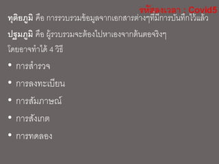 ทุติยภูมิ คือ การรวบรวมข้อมูลจากเอกสารต่างๆที่มีการบันทึกไว้แล้ว
ปฐมภูมิ คือ ผู้รวบรวมจะต้องไปหาเองจากต้นตอจริงๆ
โดยอาจทาได้ 4 วิธี
• การสารวจ
• การลงทะเบียน
• การสัมภาษณ์
• การสังเกต
• การทดลอง
 