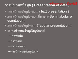 การนาเสนอข้อมูล ( Presentation of data )
• 1) การนาเสนอในรูปบทความ (Text presentation )
• 2) การนาเสนอในรูปบทความกึ่งตาราง (Semi tabular pr
esentation)
• 3) การนาเสนอในรูปตาราง (Tabular presentation )
• 4) การนาเสนอข้อมูลในรูปกราฟ
– กราฟเส้น
–กราฟแท่ง
–กราฟวงกลม
–การนาเสนอด้วยรูปภาพ
 