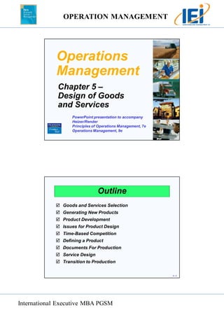 OPERATION MANAGEMENT 
International Executive MBA PGSM 
5 – 1 
Operations 
Management 
Chapter 5 – 
Design of Goods 
and Services 
PowerPoint presentation to accompany 
Heizer/Render 
Principles of Operations Management, 7e 
Operations Management, 9e 
5 – 2 
Outline 
 Goods and Services Selection 
 Generating New Products 
 Product Development 
 Issues for Product Design 
 Time-Based Competition 
 Defining a Product 
 Documents For Production 
 Service Design 
 Transition to Production 
 
