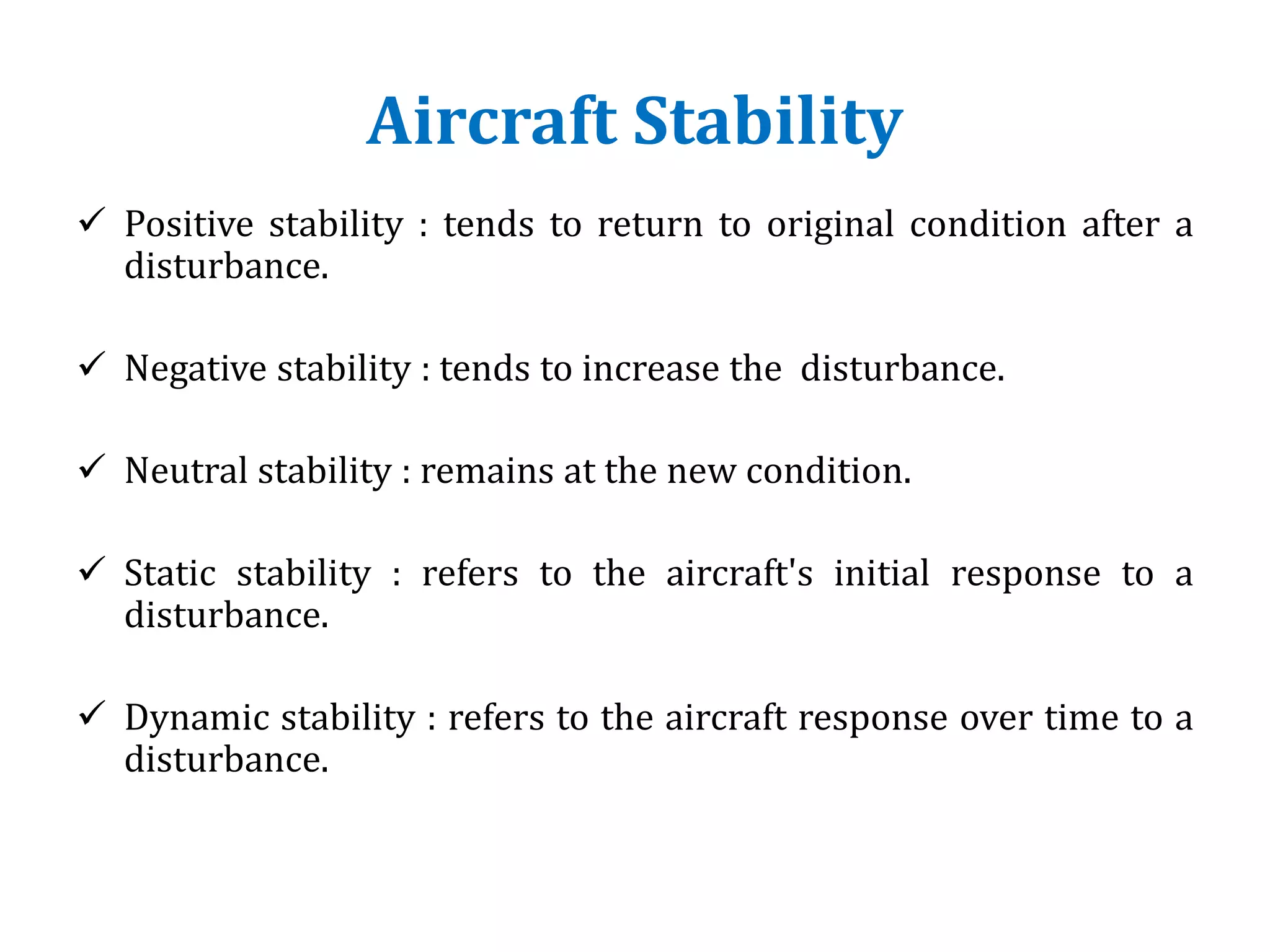 Aircraft Stability
 Positive stability : tends to return to original condition after a
disturbance.
 Negative stability : tends to increase the disturbance.
 Neutral stability : remains at the new condition.
 Static stability : refers to the aircraft's initial response to a
disturbance.
 Dynamic stability : refers to the aircraft response over time to a
disturbance.
 