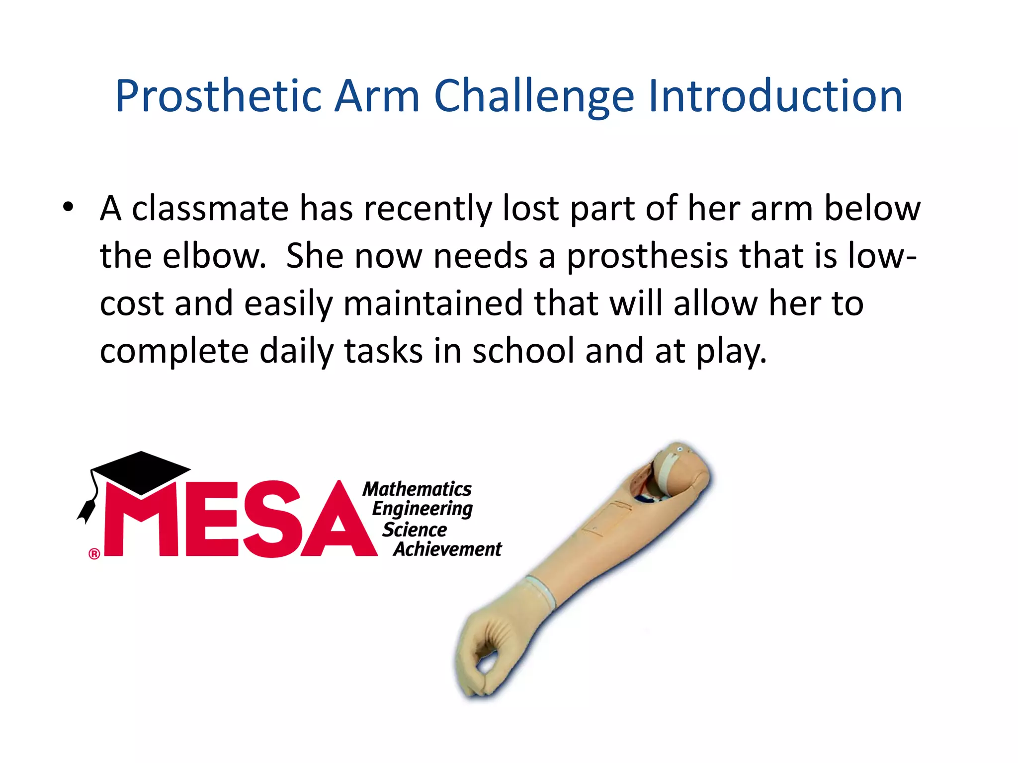 Prosthetic Arm Challenge Introduction
• A classmate has recently lost part of her arm below
the elbow. She now needs a prosthesis that is low-
cost and easily maintained that will allow her to
complete daily tasks in school and at play.
 