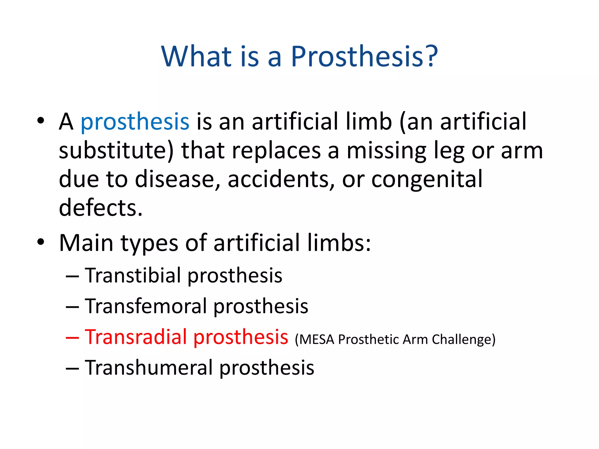 What is a Prosthesis?
• A prosthesis is an artificial limb (an artificial
substitute) that replaces a missing leg or arm
due to disease, accidents, or congenital
defects.
• Main types of artificial limbs:
– Transtibial prosthesis
– Transfemoral prosthesis
– Transradial prosthesis (MESA Prosthetic Arm Challenge)
– Transhumeral prosthesis
 