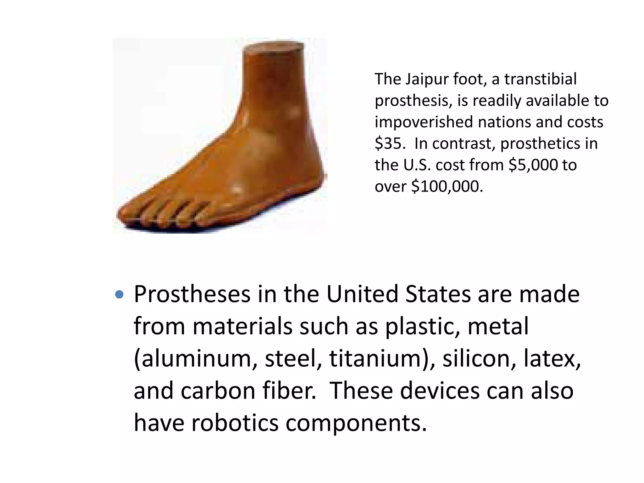 The Jaipur foot, a transtibial
prosthesis, is readily available to
impoverished nations and costs
$35. In contrast, prosthetics in
the U.S. cost from $5,000 to
over $100,000.
 Prostheses in the United States are made
from materials such as plastic, metal
(aluminum, steel, titanium), silicon, latex,
and carbon fiber. These devices can also
have robotics components.
 