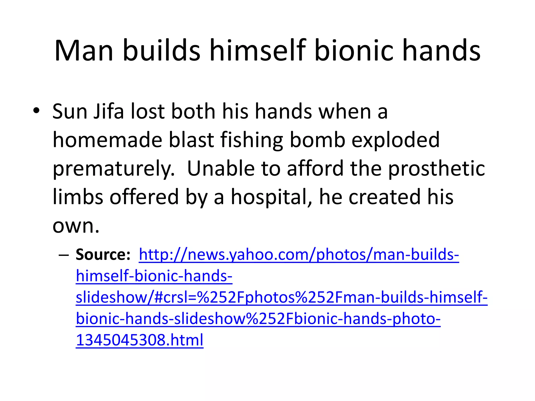 Man builds himself bionic hands
• Sun Jifa lost both his hands when a
homemade blast fishing bomb exploded
prematurely. Unable to afford the prosthetic
limbs offered by a hospital, he created his
own.
– Source: http://news.yahoo.com/photos/man-builds-
himself-bionic-hands-
slideshow/#crsl=%252Fphotos%252Fman-builds-himself-
bionic-hands-slideshow%252Fbionic-hands-photo-
1345045308.html
 