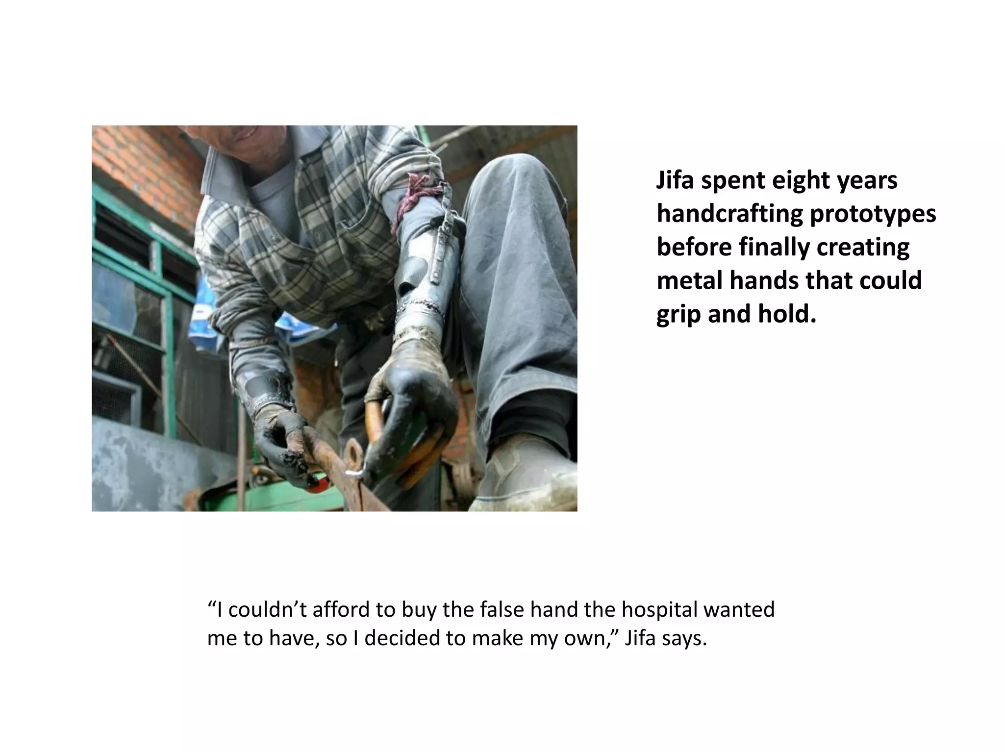 Jifa spent eight years
handcrafting prototypes
before finally creating
metal hands that could
grip and hold.
“I couldn’t afford to buy the false hand the hospital wanted
me to have, so I decided to make my own,” Jifa says.
 