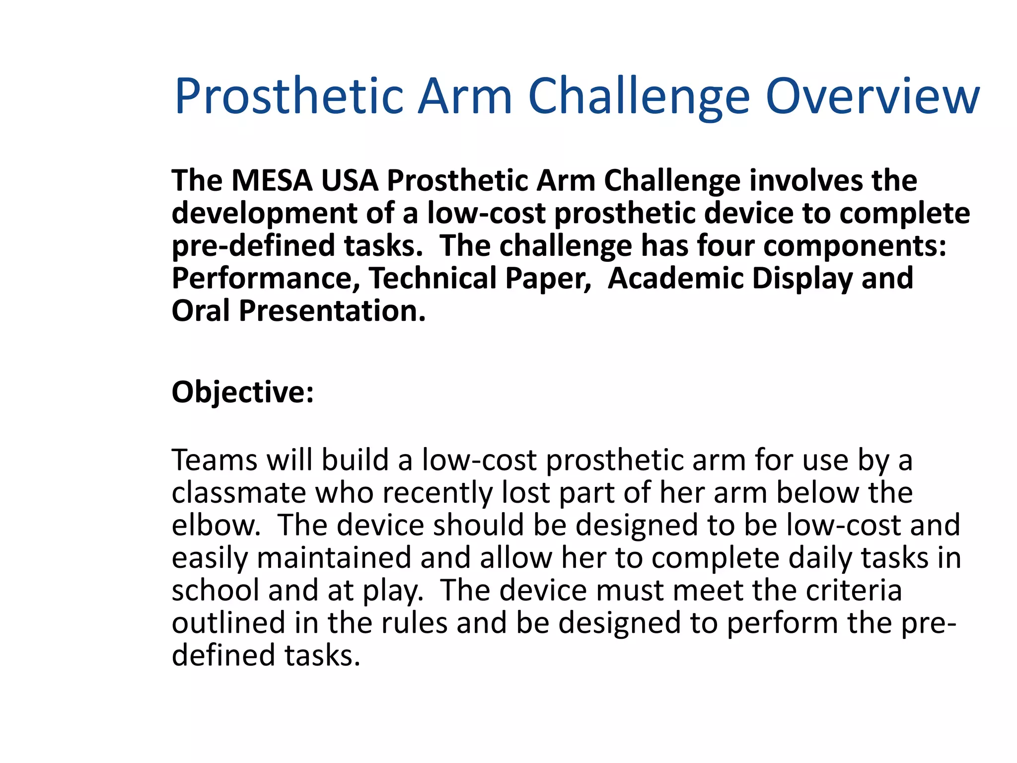 Prosthetic Arm Challenge Overview
The MESA USA Prosthetic Arm Challenge involves the
development of a low-cost prosthetic device to complete
pre-defined tasks. The challenge has four components:
Performance, Technical Paper, Academic Display and
Oral Presentation.
Objective:
Teams will build a low-cost prosthetic arm for use by a
classmate who recently lost part of her arm below the
elbow. The device should be designed to be low-cost and
easily maintained and allow her to complete daily tasks in
school and at play. The device must meet the criteria
outlined in the rules and be designed to perform the pre-
defined tasks.
 