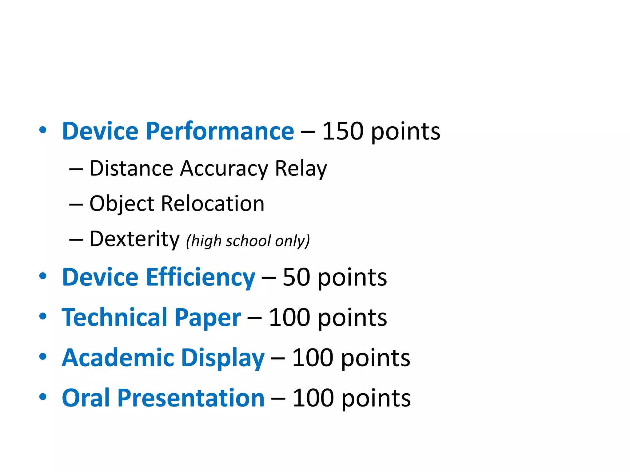 • Device Performance – 150 points
– Distance Accuracy Relay
– Object Relocation
– Dexterity (high school only)
• Device Efficiency – 50 points
• Technical Paper – 100 points
• Academic Display – 100 points
• Oral Presentation – 100 points
 